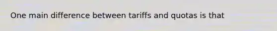 One main difference between tariffs and quotas is that