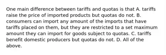 One main difference between tariffs and quotas is that A. tariffs raise the price of imported products but quotas do not. B. consumers can import any amount of the imports that have tariffs placed on​ them, but they are restricted to a set maximum amount they can import for goods subject to quotas. C. tariffs benefit domestic producers but quotas do not. D. All of the above.