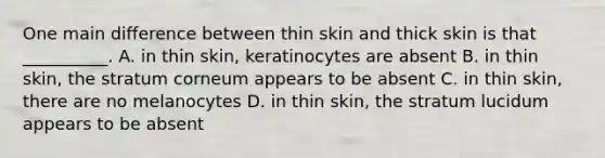 One main difference between thin skin and thick skin is that __________. A. in thin skin, keratinocytes are absent B. in thin skin, the stratum corneum appears to be absent C. in thin skin, there are no melanocytes D. in thin skin, the stratum lucidum appears to be absent