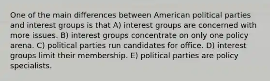 One of the main differences between American political parties and interest groups is that A) interest groups are concerned with more issues. B) interest groups concentrate on only one policy arena. C) political parties run candidates for office. D) interest groups limit their membership. E) political parties are policy specialists.