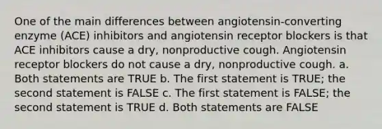 One of the main differences between angiotensin-converting enzyme (ACE) inhibitors and angiotensin receptor blockers is that ACE inhibitors cause a dry, nonproductive cough. Angiotensin receptor blockers do not cause a dry, nonproductive cough. a. Both statements are TRUE b. The first statement is TRUE; the second statement is FALSE c. The first statement is FALSE; the second statement is TRUE d. Both statements are FALSE