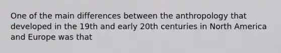 One of the main differences between the anthropology that developed in the 19th and early 20th centuries in North America and Europe was that