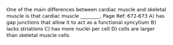 One of the main differences between cardiac muscle and skeletal muscle is that cardiac muscle ________. Page Ref: 672-673 A) has gap junctions that allow it to act as a functional syncytium B) lacks striations C) has more nuclei per cell D) cells are larger than skeletal muscle cells