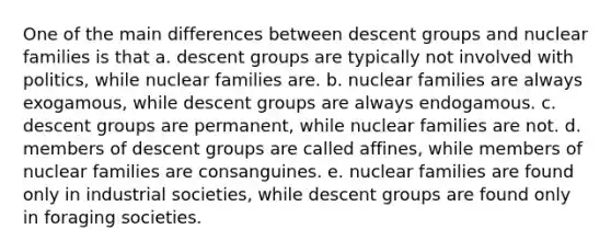 One of the main differences between descent groups and nuclear families is that a. descent groups are typically not involved with politics, while nuclear families are. b. nuclear families are always exogamous, while descent groups are always endogamous. c. descent groups are permanent, while nuclear families are not. d. members of descent groups are called affines, while members of nuclear families are consanguines. e. nuclear families are found only in industrial societies, while descent groups are found only in foraging societies.