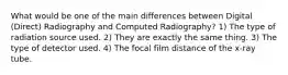 What would be one of the main differences between Digital (Direct) Radiography and Computed Radiography? 1) The type of radiation source used. 2) They are exactly the same thing. 3) The type of detector used. 4) The focal film distance of the x-ray tube.