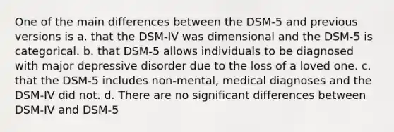 One of the main differences between the DSM-5 and previous versions is a. that the DSM-IV was dimensional and the DSM-5 is categorical. b. that DSM-5 allows individuals to be diagnosed with major depressive disorder due to the loss of a loved one. c. that the DSM-5 includes non-mental, medical diagnoses and the DSM-IV did not. d. There are no significant differences between DSM-IV and DSM-5