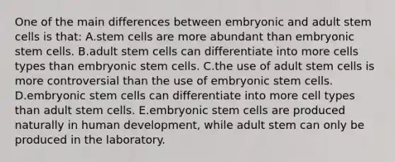 One of the main differences between embryonic and adult stem cells is that: A.stem cells are more abundant than embryonic stem cells. B.adult stem cells can differentiate into more cells types than embryonic stem cells. C.the use of adult stem cells is more controversial than the use of embryonic stem cells. D.embryonic stem cells can differentiate into more cell types than adult stem cells. E.embryonic stem cells are produced naturally in human development, while adult stem can only be produced in the laboratory.