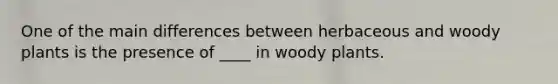 One of the main differences between herbaceous and woody plants is the presence of ____ in woody plants.