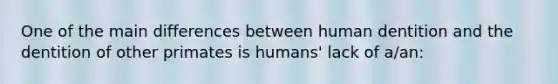 One of the main differences between human dentition and the dentition of other primates is humans' lack of a/an: