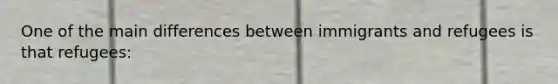 One of the main differences between immigrants and refugees is that refugees: