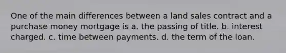 One of the main differences between a land sales contract and a purchase money mortgage is a. the passing of title. b. interest charged. c. time between payments. d. the term of the loan.