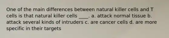 One of the main differences between natural killer cells and T cells is that natural killer cells ____. a. attack normal tissue b. attack several kinds of intruders c. are cancer cells d. are more specific in their targets