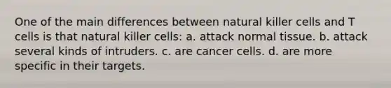 One of the main differences between natural killer cells and T cells is that natural killer cells: a. attack normal tissue. b. attack several kinds of intruders. c. are cancer cells. d. are more specific in their targets.