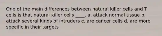 One of the main differences between natural killer cells and T cells is that natural killer cells ____.​ a. ​attack normal tissue b. ​attack several kinds of intruders c. ​are cancer cells d. ​are more specific in their targets