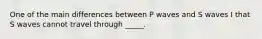 One of the main differences between P waves and S waves I that S waves cannot travel through _____.