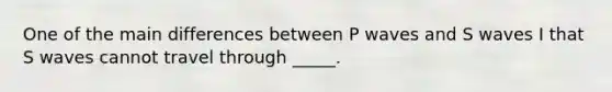 One of the main differences between P waves and S waves I that S waves cannot travel through _____.