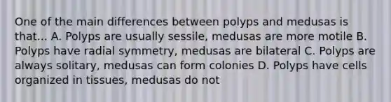 One of the main differences between polyps and medusas is that... A. Polyps are usually sessile, medusas are more motile B. Polyps have radial symmetry, medusas are bilateral C. Polyps are always solitary, medusas can form colonies D. Polyps have cells organized in tissues, medusas do not