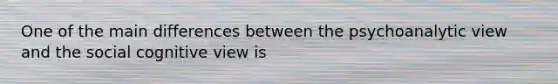 One of the main differences between the psychoanalytic view and the social cognitive view is