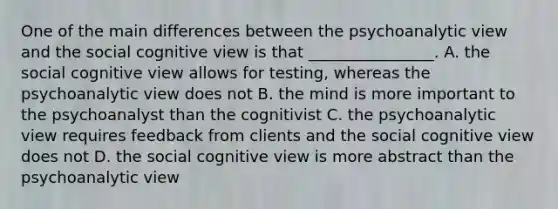 One of the main differences between the psychoanalytic view and the social cognitive view is that ________________. A. the social cognitive view allows for testing, whereas the psychoanalytic view does not B. the mind is more important to the psychoanalyst than the cognitivist C. the psychoanalytic view requires feedback from clients and the social cognitive view does not D. the social cognitive view is more abstract than the psychoanalytic view