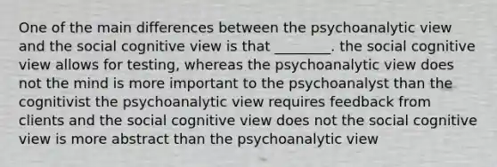 One of the main differences between the psychoanalytic view and the social cognitive view is that ________. the social cognitive view allows for testing, whereas the psychoanalytic view does not the mind is more important to the psychoanalyst than the cognitivist the psychoanalytic view requires feedback from clients and the social cognitive view does not the social cognitive view is more abstract than the psychoanalytic view