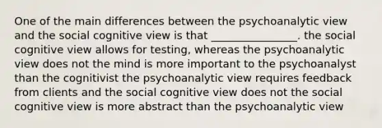 One of the main differences between the psychoanalytic view and the social cognitive view is that ________________. the social cognitive view allows for testing, whereas the psychoanalytic view does not the mind is more important to the psychoanalyst than the cognitivist the psychoanalytic view requires feedback from clients and the social cognitive view does not the social cognitive view is more abstract than the psychoanalytic view