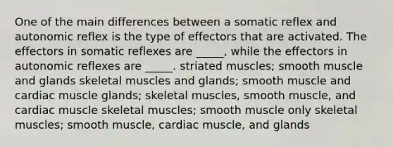 One of the main differences between a somatic reflex and autonomic reflex is the type of effectors that are activated. The effectors in somatic reflexes are _____, while the effectors in autonomic reflexes are _____. striated muscles; smooth muscle and glands skeletal muscles and glands; smooth muscle and cardiac muscle glands; skeletal muscles, smooth muscle, and cardiac muscle skeletal muscles; smooth muscle only skeletal muscles; smooth muscle, cardiac muscle, and glands