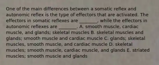 One of the main differences between a somatic reflex and autonomic reflex is the type of effectors that are activated. The effectors in somatic reflexes are ________, while the effectors in autonomic reflexes are ________. A. smooth muscle, cardiac muscle, and glands; skeletal muscles B. skeletal muscles and glands; smooth muscle and cardiac muscle C. glands; skeletal muscles, smooth muscle, and cardiac muscle D. skeletal muscles; smooth muscle, cardiac muscle, and glands E. striated muscles; smooth muscle and glands