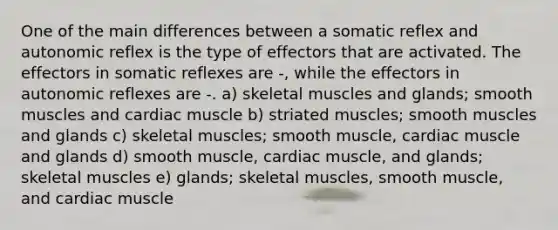 One of the main differences between a somatic reflex and autonomic reflex is the type of effectors that are activated. The effectors in somatic reflexes are -, while the effectors in autonomic reflexes are -. a) skeletal muscles and glands; smooth muscles and cardiac muscle b) striated muscles; smooth muscles and glands c) skeletal muscles; smooth muscle, cardiac muscle and glands d) smooth muscle, cardiac muscle, and glands; skeletal muscles e) glands; skeletal muscles, smooth muscle, and cardiac muscle