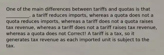 One of the main differences between tariffs and quotas is that __________. a tariff reduces imports, whereas a quota does not a quota reduces imports, whereas a tariff does not a quota raises tax revenue, whereas a tariff does not a tariff raises tax revenue, whereas a quota does not Correct! A tariff is a tax, so it generates tax revenue as each imported unit is subject to the tax.