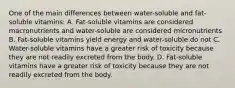 One of the main differences between water-soluble and fat-soluble vitamins: A. Fat-soluble vitamins are considered macronutrients and water-soluble are considered micronutrients B. Fat-soluble vitamins yield energy and water-soluble do not C. Water-soluble vitamins have a greater risk of toxicity because they are not readily excreted from the body. D. Fat-soluble vitamins have a greater risk of toxicity because they are not readily excreted from the body.