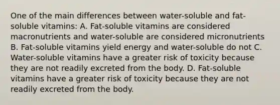 One of the main differences between water-soluble and fat-soluble vitamins: A. Fat-soluble vitamins are considered macronutrients and water-soluble are considered micronutrients B. Fat-soluble vitamins yield energy and water-soluble do not C. Water-soluble vitamins have a greater risk of toxicity because they are not readily excreted from the body. D. Fat-soluble vitamins have a greater risk of toxicity because they are not readily excreted from the body.