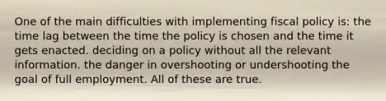 One of the main difficulties with implementing fiscal policy is: the time lag between the time the policy is chosen and the time it gets enacted. deciding on a policy without all the relevant information. the danger in overshooting or undershooting the goal of full employment. All of these are true.