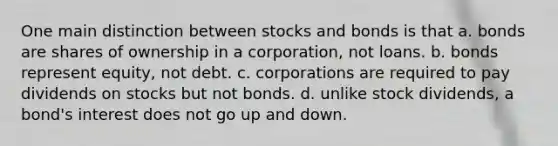 One main distinction between stocks and bonds is that a. bonds are shares of ownership in a corporation, not loans. b. bonds represent equity, not debt. c. corporations are required to pay dividends on stocks but not bonds. d. unlike stock dividends, a bond's interest does not go up and down.