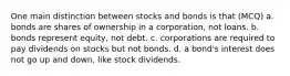 One main distinction between stocks and bonds is that (MCQ) a. bonds are shares of ownership in a corporation, not loans. b. bonds represent equity, not debt. c. corporations are required to pay dividends on stocks but not bonds. d. a bond's interest does not go up and down, like stock dividends.