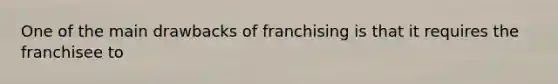 One of the main drawbacks of franchising is that it requires the franchisee to