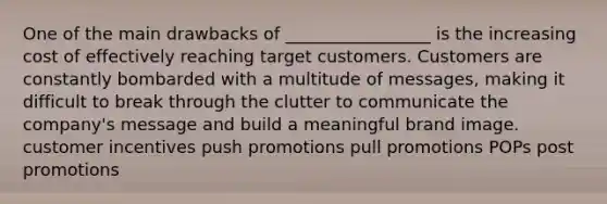 One of the main drawbacks of _________________ is the increasing cost of effectively reaching target customers. Customers are constantly bombarded with a multitude of messages, making it difficult to break through the clutter to communicate the company's message and build a meaningful brand image. customer incentives push promotions pull promotions POPs post promotions