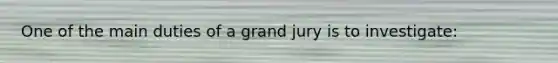 One of the main duties of a grand jury is to investigate: