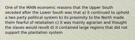 One of the MAIN economic reasons that the Upper South seceded after the Lower South was that a) it continued to uphold a two party political system b) its proximity to the North made them fearful of retaliation c) it was mainly agrarian and thought the slaves would revolt d) it contained large regions that did not support the plantation system