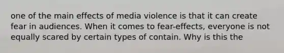 one of the main effects of media violence is that it can create fear in audiences. When it comes to fear-effects, everyone is not equally scared by certain types of contain. Why is this the