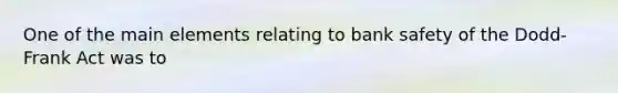 One of the main elements relating to bank safety of the Dodd-Frank Act was to