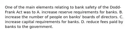 One of the main elements relating to bank safety of the​ Dodd-Frank Act was to A. increase reserve requirements for banks. B. increase the number of people on​ banks' boards of directors. C. increase capital requirements for banks. D. reduce fees paid by banks to the government.