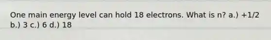 One main energy level can hold 18 electrons. What is n? a.) +1/2 b.) 3 c.) 6 d.) 18