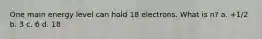 One main energy level can hold 18 electrons. What is n? a. +1/2 b. 3 c. 6 d. 18