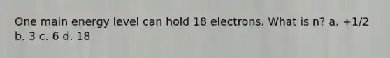 One main energy level can hold 18 electrons. What is n? a. +1/2 b. 3 c. 6 d. 18