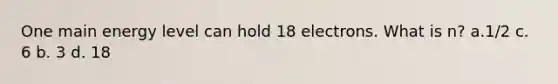 One main energy level can hold 18 electrons. What is n? a.1/2 c. 6 b. 3 d. 18