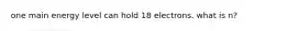 one main energy level can hold 18 electrons. what is n?