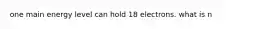 one main energy level can hold 18 electrons. what is n