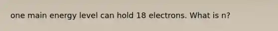 one main energy level can hold 18 electrons. What is n?