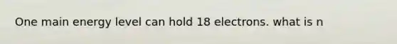 One main energy level can hold 18 electrons. what is n