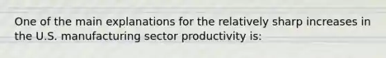 One of the main explanations for the relatively sharp increases in the U.S. manufacturing sector productivity is: